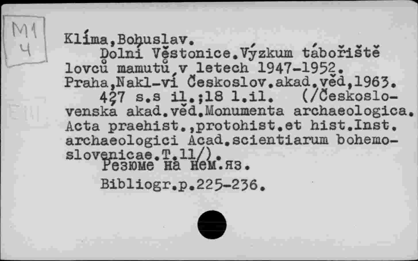 ﻿Klima,Boljuslav.	z ,
Dolni Vestonice.Vyzkum taboristë lovcu mamutü'V letech 1947-1952.
Praha,Nakl-vi öeskoslov.akad. ved,1965.
457 s.s il.jlS 1.11. (/öeskoslo-venska akad.vëd.Monomenta archaeologica. Acta praehist.»protohist.et hist.Inst, archaeologici Acad.scientiarum bohemo-slovenic ae.T.11/).
Резюме на нем.яз.
Bibliogr.p.225-256.